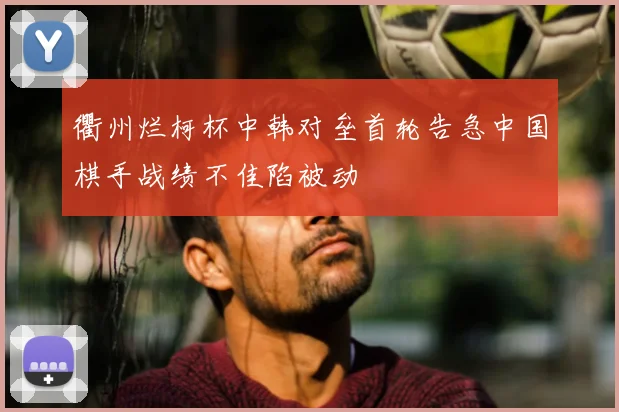 衢州烂柯杯中韩对垒首轮告急中国棋手战绩不佳陷被动